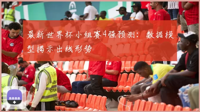 最新世界杯小组赛4强预测：数据模型揭示出线形势