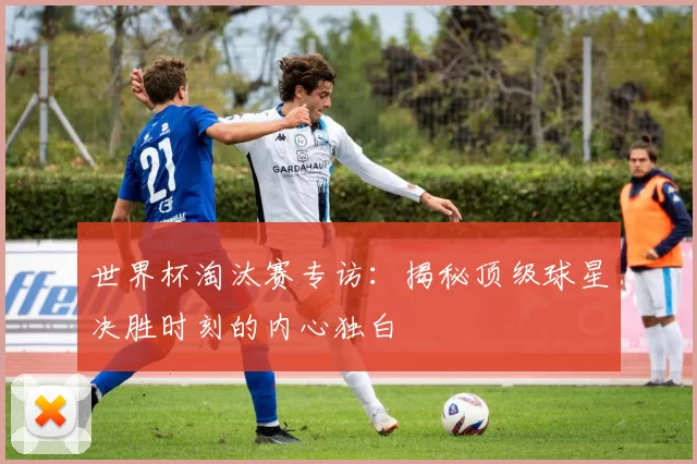 世界杯淘汰赛专访:揭秘顶级球星决胜时刻的内心独白