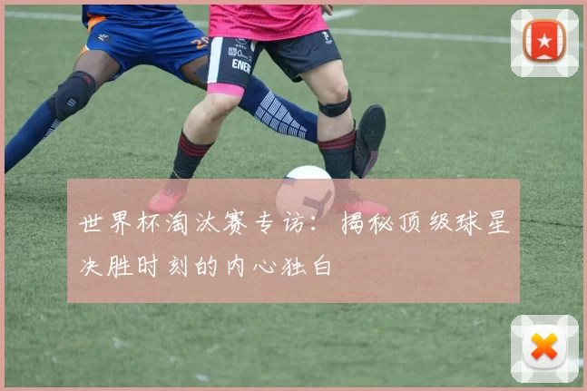 世界杯淘汰赛专访：揭秘顶级球星决胜时刻的内心独白