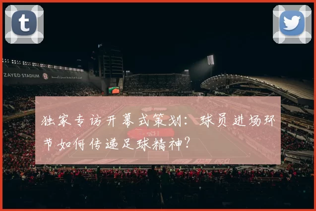 独家专访开幕式策划:球员进场环节如何传递足球精神?
