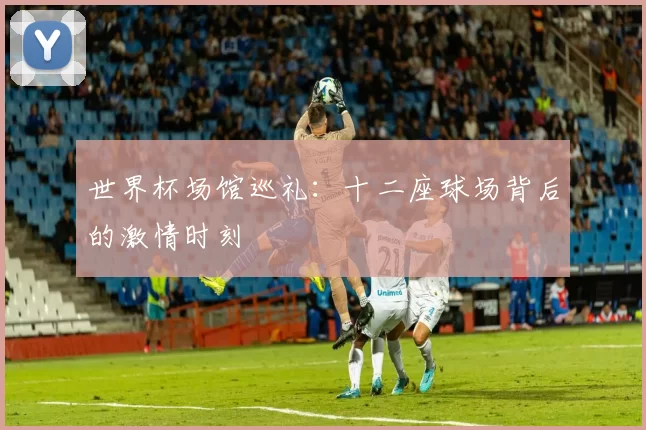 世界杯场馆巡礼：十二座球场背后的激情时刻